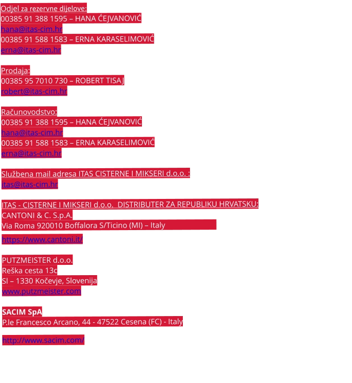 Odjel za rezervne dijelove:  00385 91 388 1595 – HANA ĆEJVANOVIĆ hana@itas-cim.hr 00385 91 588 1583 – ERNA KARASELIMOVIĆ erna@itas-cim.hr  Prodaja: 00385 95 7010 730 – ROBERT TISAJ robert@itas-cim.hr  Računovodstvo:  00385 91 388 1595 – HANA ĆEJVANOVIĆ hana@itas-cim.hr 00385 91 588 1583 – ERNA KARASELIMOVIĆ erna@itas-cim.hr  Službena mail adresa ITAS CISTERNE I MIKSERI d.o.o. :  itas@itas-cim.hr  ITAS - CISTERNE I MIKSERI d.o.o.  DISTRIBUTER ZA REPUBLIKU HRVATSKU:  CANTONI & C. S.p.A. Via Roma 920010 Boffalora S/Ticino (MI) – Italy                            https://www.cantoni.it/  PUTZMEISTER d.o.o. Reška cesta 13c Sl – 1330 Kočevje, Slovenija www.putzmeister.com  SACIM SpA P.le Francesco Arcano, 44 - 47522 Cesena (FC) - Italy  http://www.sacim.com/